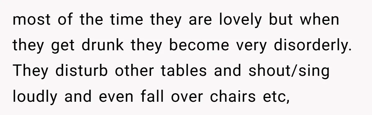 most of the time they are lovely but when they get drunk they become very disorderly. They disturb other tables and shout/sing loudly and even fall over chairs etc,