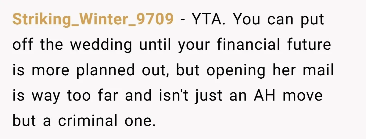 Striking_Winter_9709 − YTA. You can put off the wedding until your financial future is more planned out, but opening her mail is way too far and isn't just an AH...