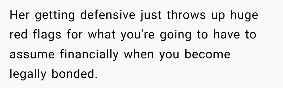 Her getting defensive just throws up huge red flags for what you're going to have to assume financially when you become legally bonded.