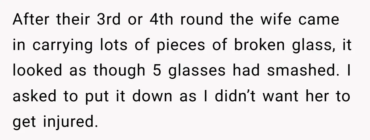 After their 3rd or 4th round the wife came in carrying lots of pieces of broken glass, it looked as though 5 glasses had smashed. I asked to put it...