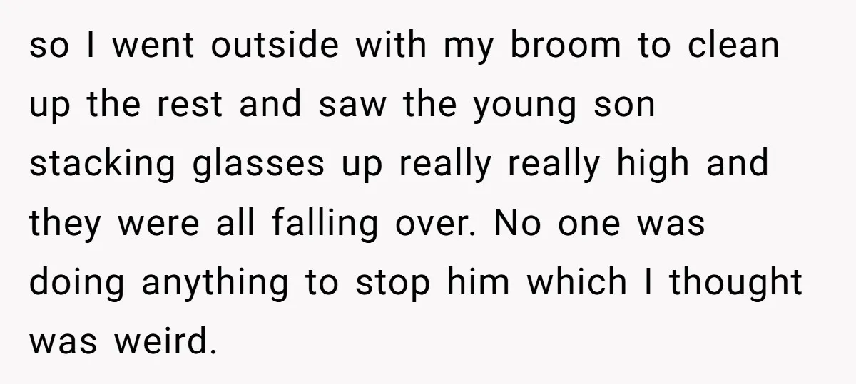 so I went outside with my broom to clean up the rest and saw the young son stacking glasses up really really high and they were all falling over. No...