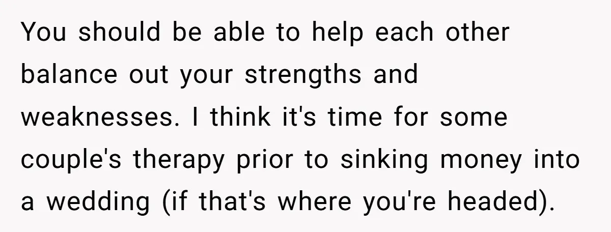 You should be able to help each other balance out your strengths and weaknesses. I think it's time for some couple's therapy prior to sinking money into a wedding (if...