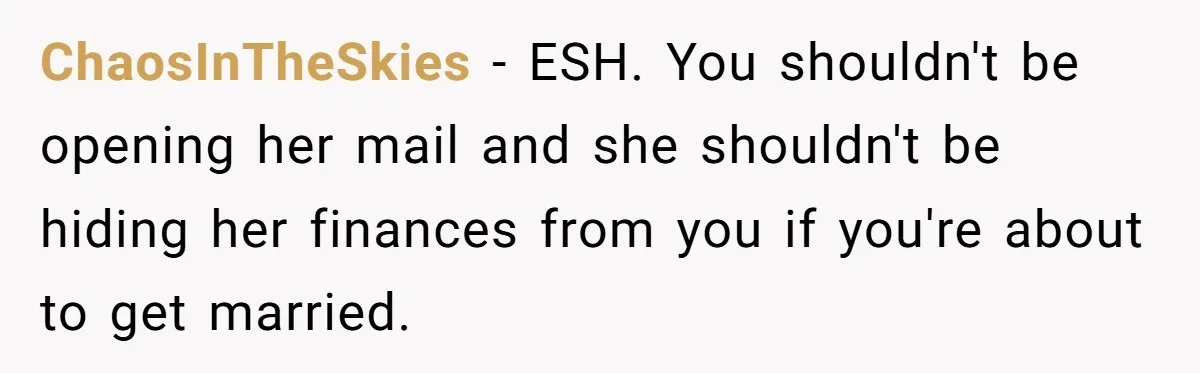 ChaosInTheSkies − ESH. You shouldn't be opening her mail and she shouldn't be hiding her finances from you if you're about to get married.