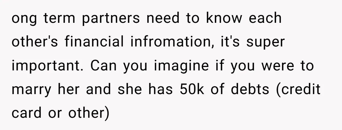 ong term partners need to know each other's financial infromation, it's super important. Can you imagine if you were to marry her and she has 50k of debts (credit card...