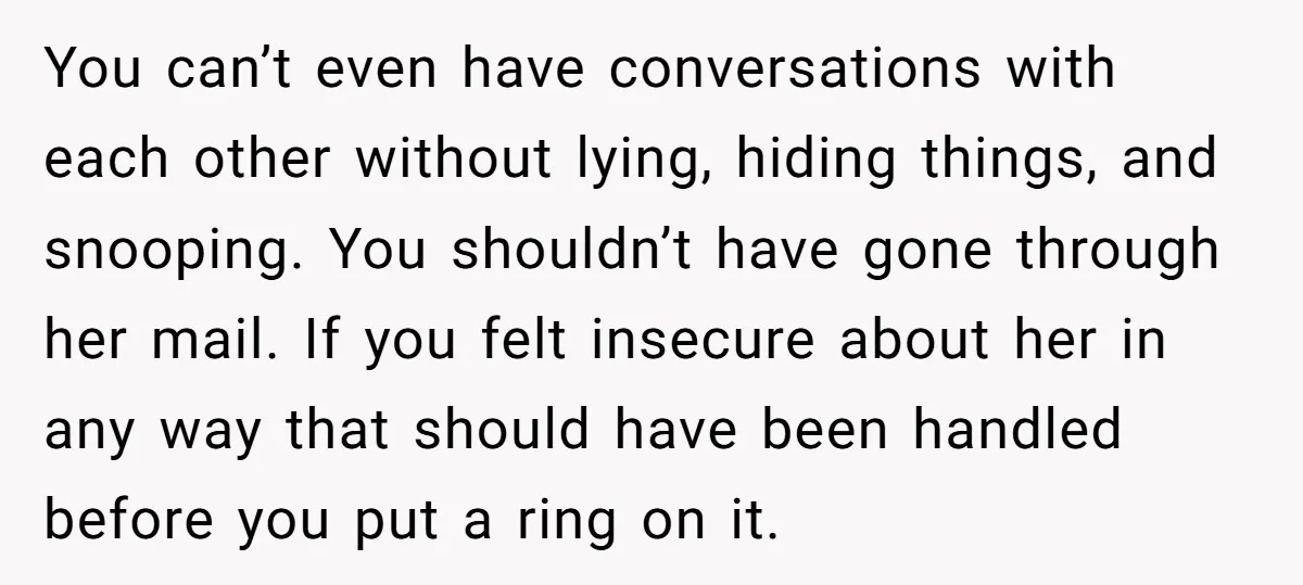 You can’t even have conversations with each other without lying, hiding things, and snooping. You shouldn’t have gone through her mail. If you felt insecure about her in any way...