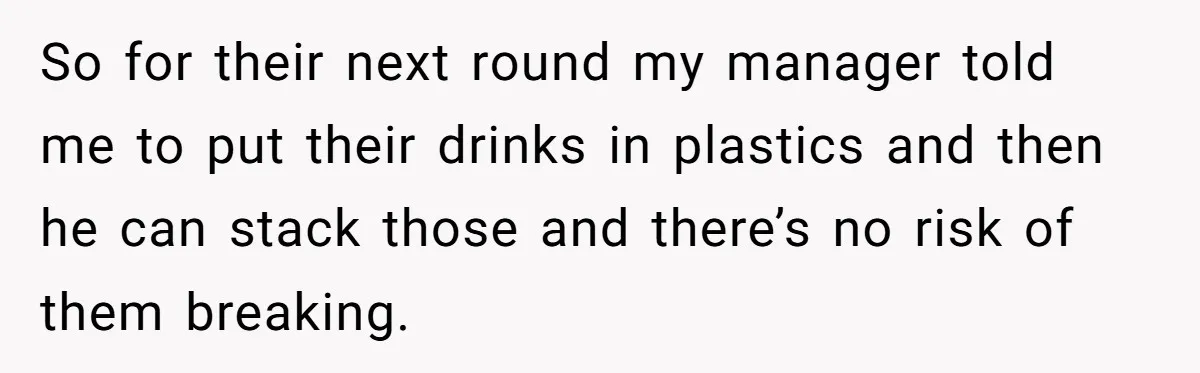 So for their next round my manager told me to put their drinks in plastics and then he can stack those and there’s no risk of them breaking.