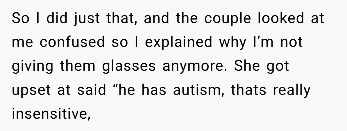 So I did just that, and the couple looked at me confused so I explained why I’m not giving them glasses anymore. She got upset at said “he has autism,...