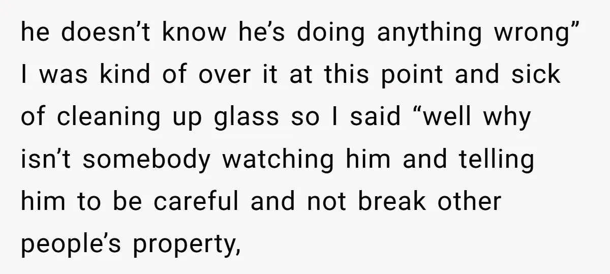 he doesn’t know he’s doing anything wrong” I was kind of over it at this point and sick of cleaning up glass so I said “well why isn’t somebody watching...