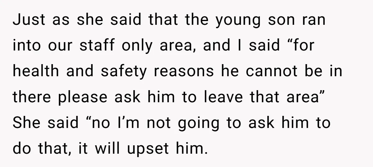 Just as she said that the young son ran into our staff only area, and I said “for health and safety reasons he cannot be in there please ask him...