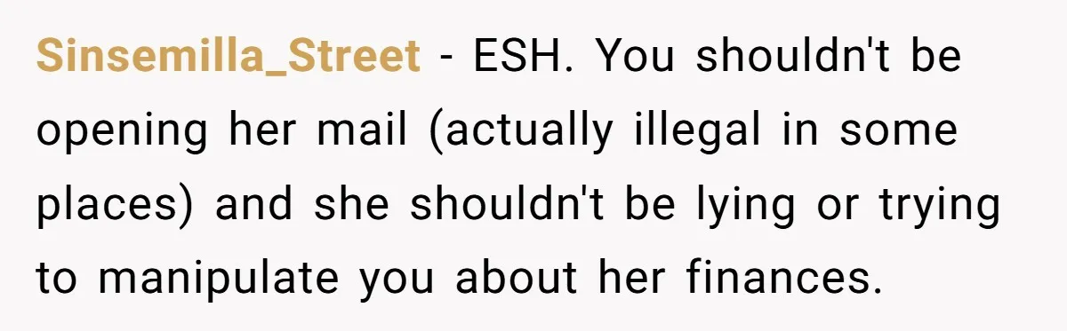 Sinsemilla_Street − ESH. You shouldn't be opening her mail (actually illegal in some places) and she shouldn't be lying or trying to manipulate you about her finances.