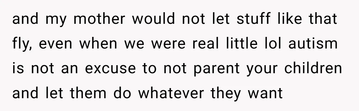 and my mother would not let stuff like that fly, even when we were real little lol autism is not an excuse to not parent your children and let them...
