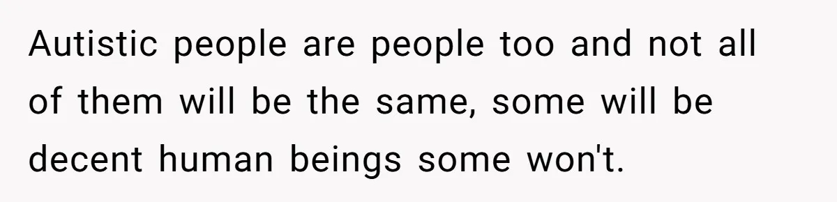 Autistic people are people too and not all of them will be the same, some will be decent human beings some won't.