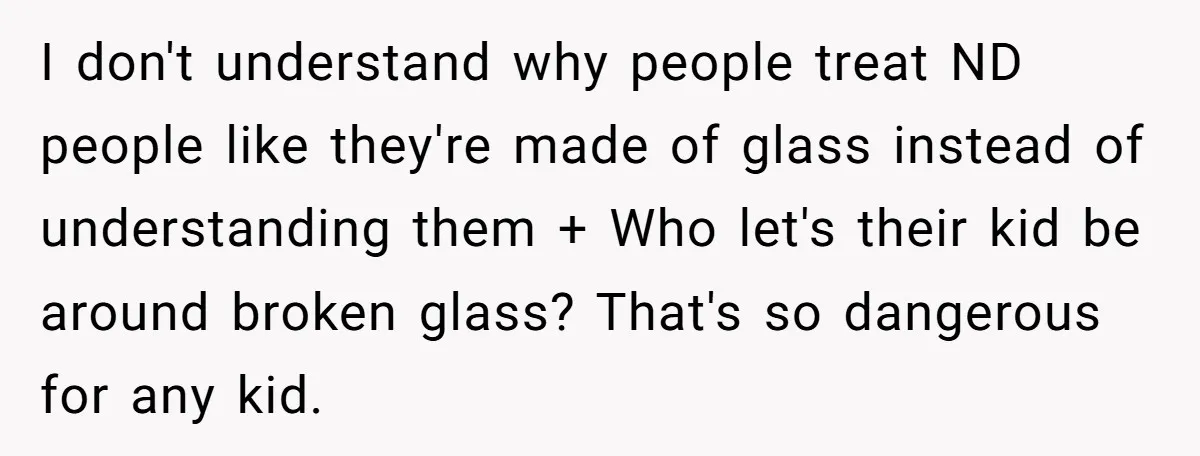 I don't understand why people treat ND people like they're made of glass instead of understanding them + Who let's their kid be around broken glass? That's so dangerous for...