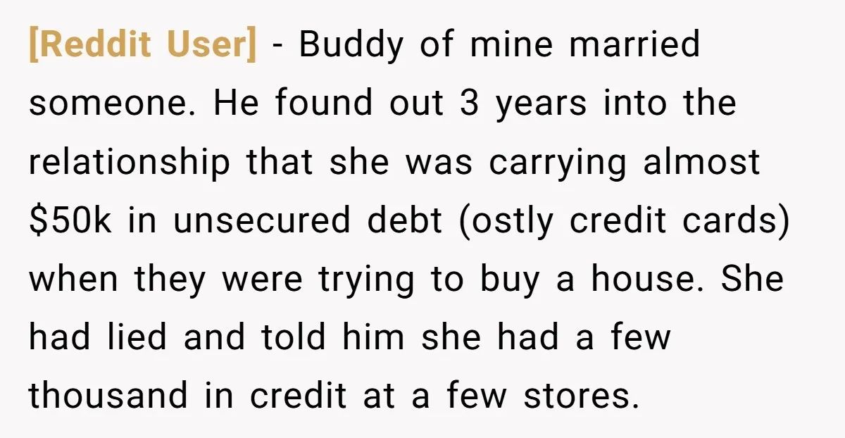 [Reddit User] − Buddy of mine married someone. He found out 3 years into the relationship that she was carrying almost $50k in unsecured debt (ostly credit cards) when they...