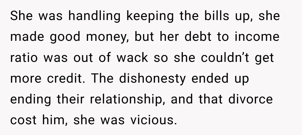 She was handling keeping the bills up, she made good money, but her debt to income ratio was out of wack so she couldn’t get more credit. The dishonesty ended...