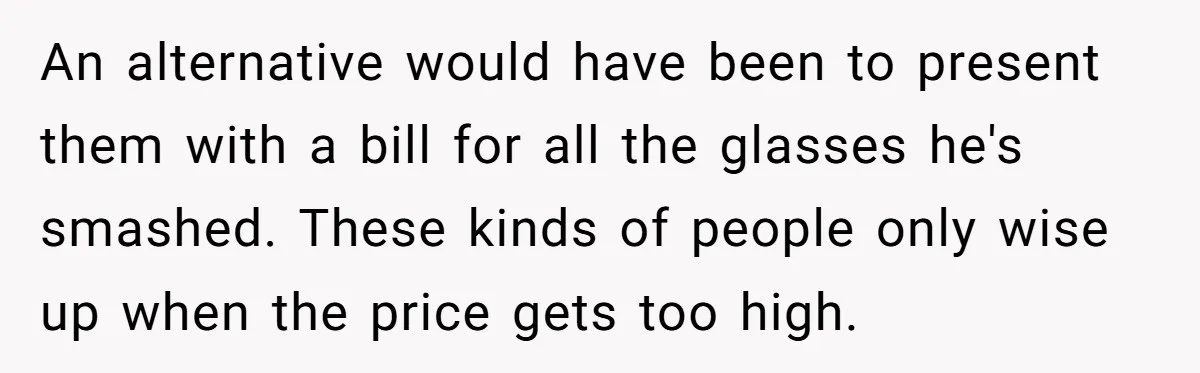 An alternative would have been to present them with a bill for all the glasses he's smashed. These kinds of people only wise up when the price gets too high.