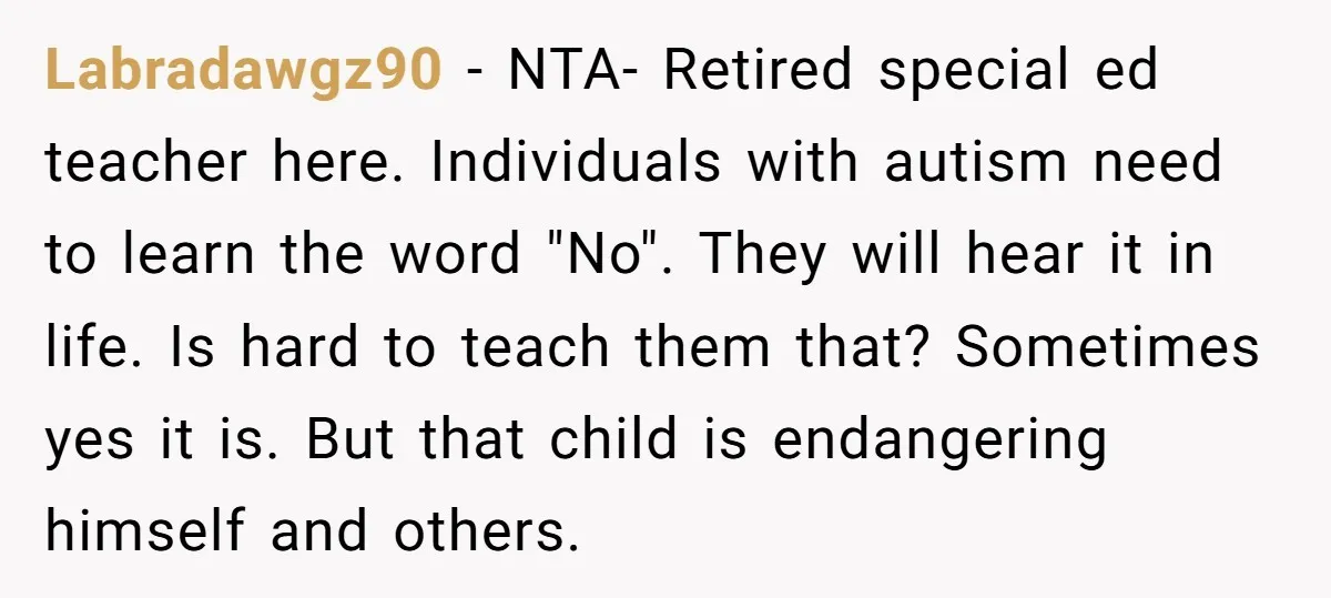 Labradawgz90 − NTA- Retired special ed teacher here. Individuals with autism need to learn the word "No". They will hear it in life. Is hard to teach them that? Sometimes...