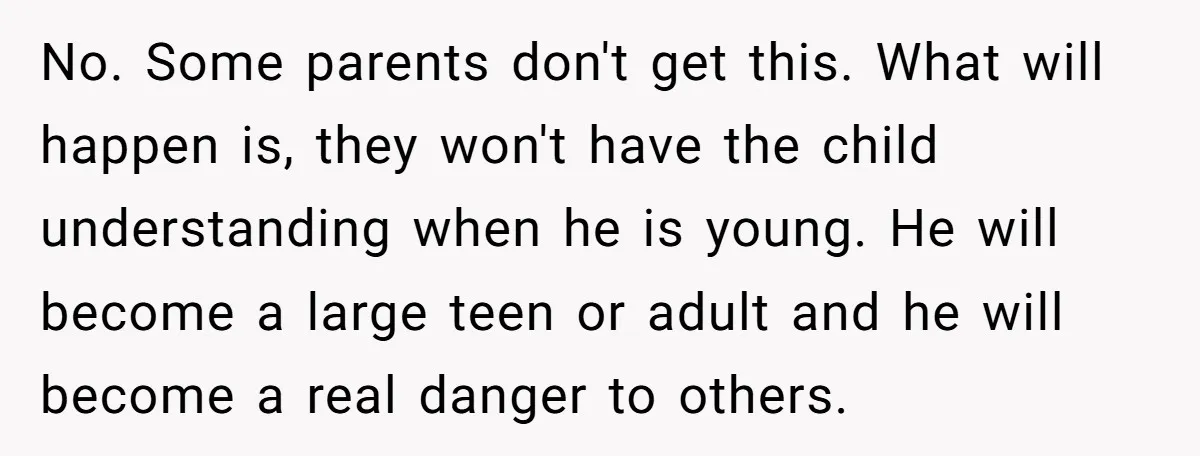 No. Some parents don't get this. What will happen is, they won't have the child understanding when he is young. He will become a large teen or adult and he...