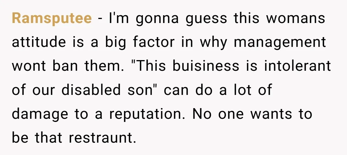 Ramsputee − I'm gonna guess this womans attitude is a big factor in why management wont ban them. "This buisiness is intolerant of our disabled son" can do a lot...
