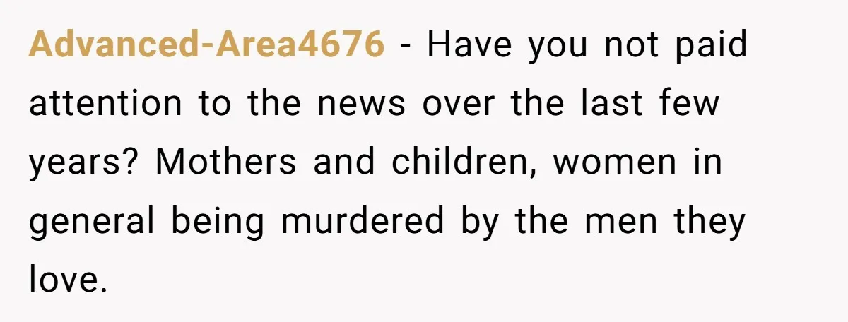 Advanced-Area4676 − Have you not paid attention to the news over the last few years? Mothers and children, women in general being murdered by the men they love.