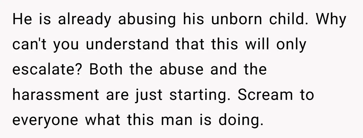 He is already abusing his unborn child. Why can't you understand that this will only escalate? Both the abuse and the harassment are just starting. Scream to everyone what this...