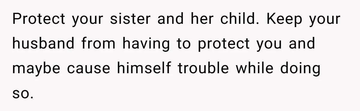 Protect your sister and her child. Keep your husband from having to protect you and maybe cause himself trouble while doing so.