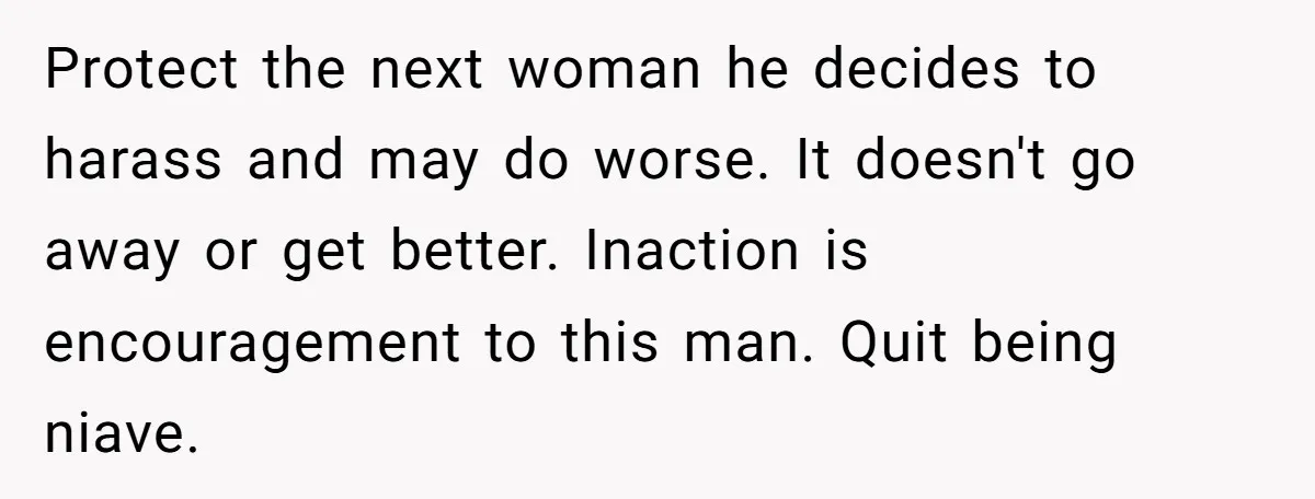 Protect the next woman he decides to harass and may do worse. It doesn't go away or get better. Inaction is encouragement to this man. Quit being niave.