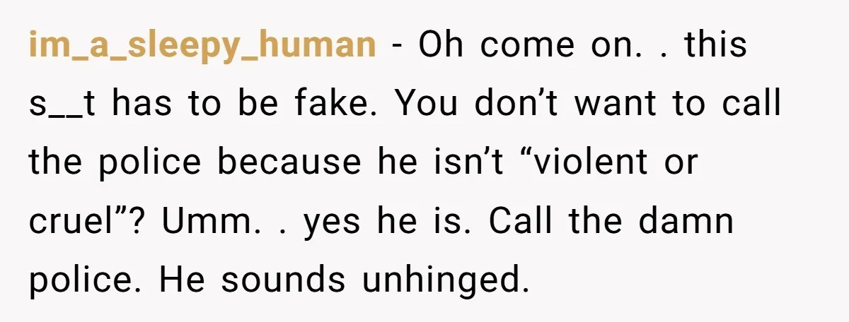 im_a_sleepy_human − Oh come on. . this s__t has to be fake. You don’t want to call the police because he isn’t “violent or cruel”? Umm. . yes he is....