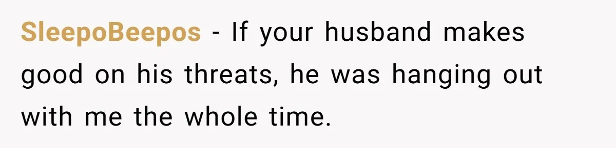 SleepoBeepos − If your husband makes good on his threats, he was hanging out with me the whole time.