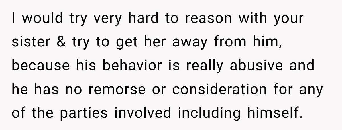 I would try very hard to reason with your sister & try to get her away from him, because his behavior is really abusive and he has no remorse or...