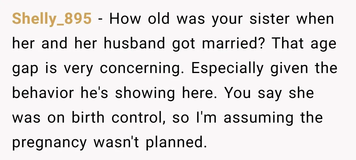 Shelly_895 − How old was your sister when her and her husband got married? That age gap is very concerning. Especially given the behavior he's showing here. You say she...