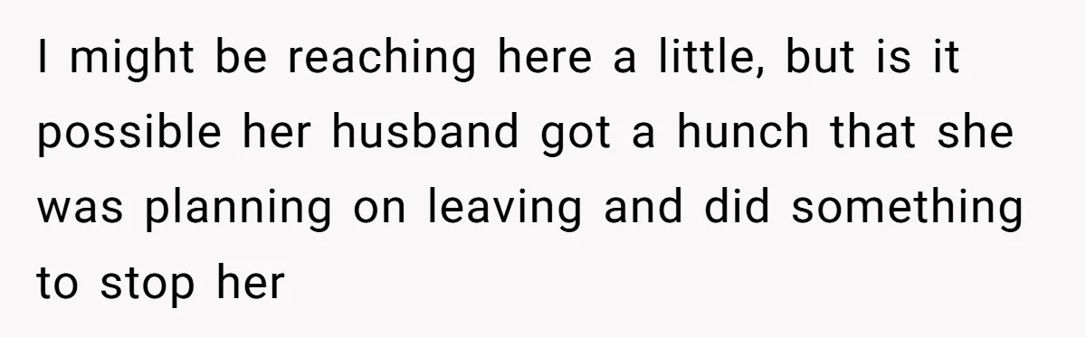 I might be reaching here a little, but is it possible her husband got a hunch that she was planning on leaving and did something to stop her