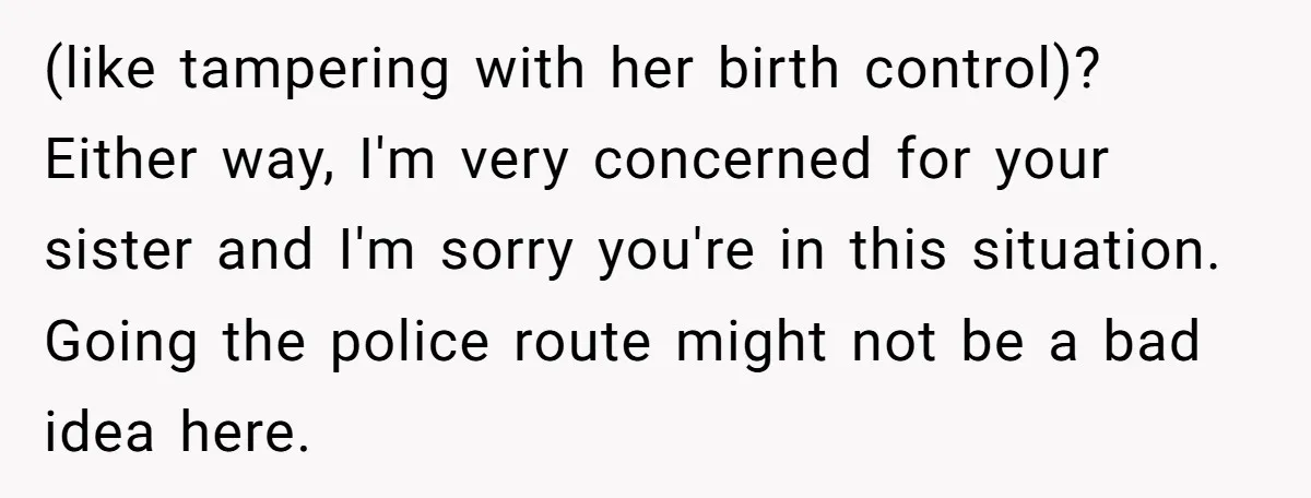 (like tampering with her birth control)? Either way, I'm very concerned for your sister and I'm sorry you're in this situation. Going the police route might not be a bad...