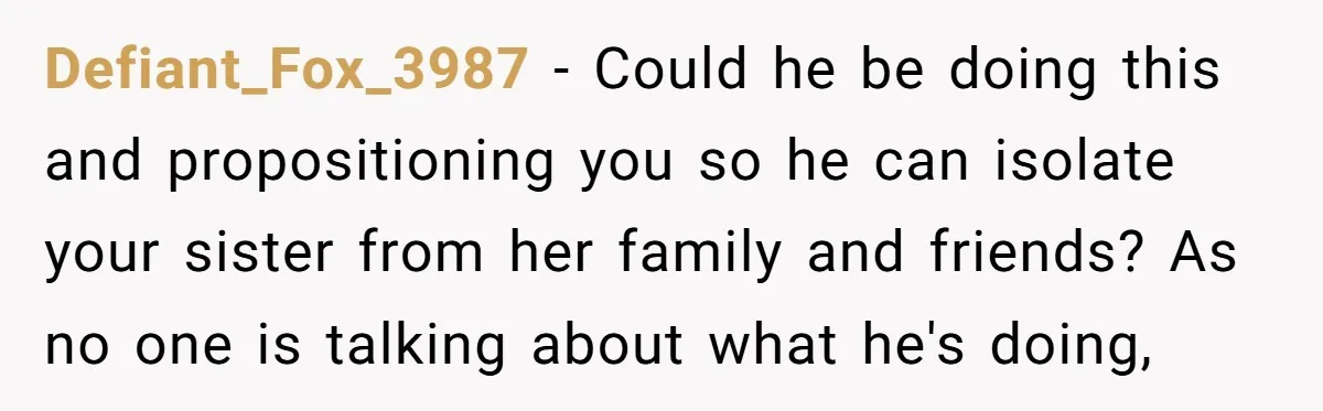 Defiant_Fox_3987 − Could he be doing this and propositioning you so he can isolate your sister from her family and friends? As no one is talking about what he's doing,