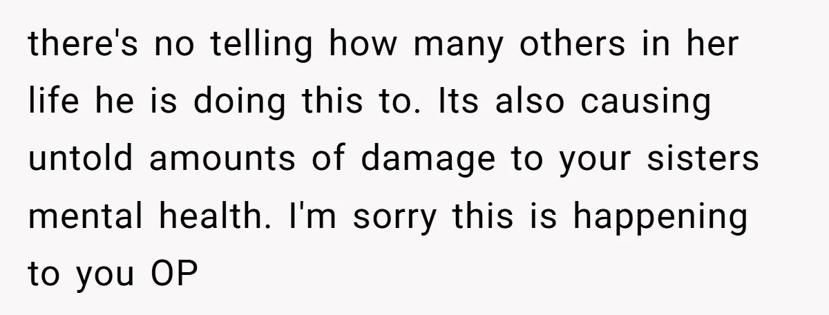 there's no telling how many others in her life he is doing this to. Its also causing untold amounts of damage to your sisters mental health. I'm sorry this is...