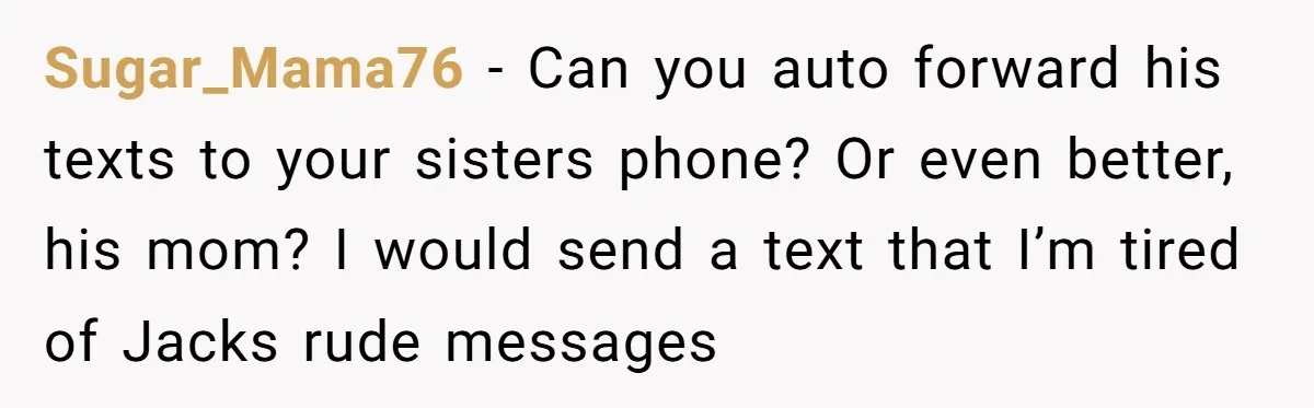 Sugar_Mama76 − Can you auto forward his texts to your sisters phone? Or even better, his mom? I would send a text that I’m tired of Jacks rude messages