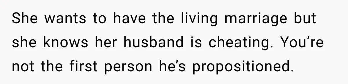 She wants to have the living marriage but she knows her husband is cheating. You’re not the first person he’s propositioned.
