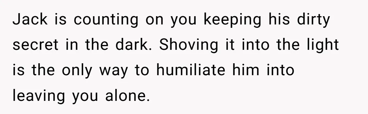 Jack is counting on you keeping his dirty secret in the dark. Shoving it into the light is the only way to humiliate him into leaving you alone.