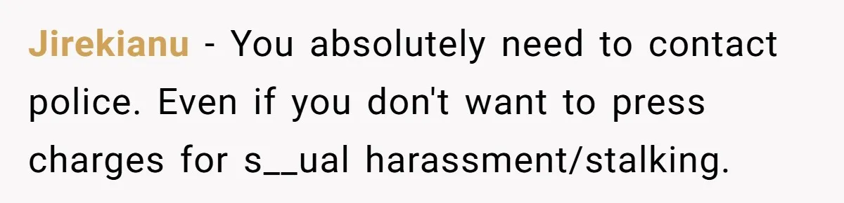 Jirekianu − You absolutely need to contact police. Even if you don't want to press charges for s__ual harassment/stalking.