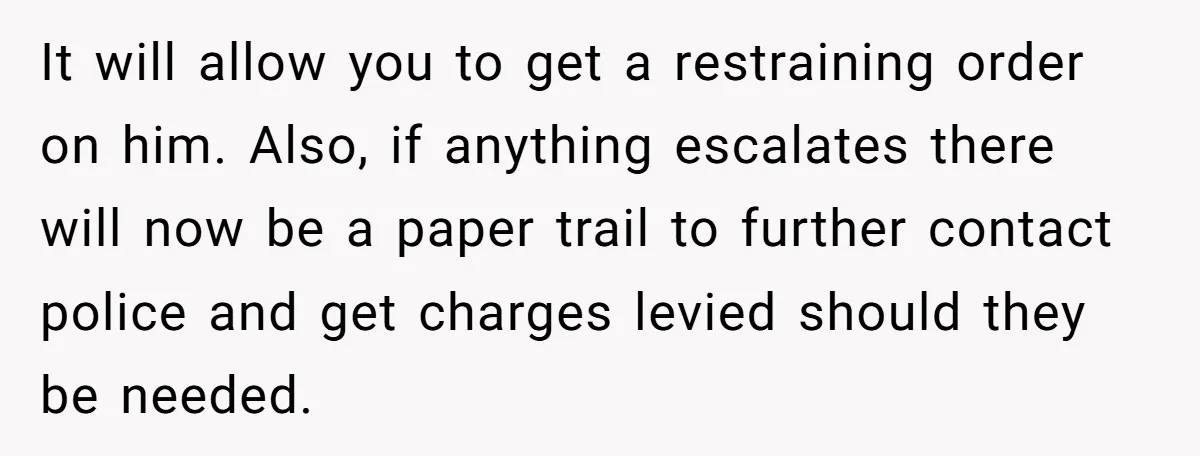 It will allow you to get a restraining order on him. Also, if anything escalates there will now be a paper trail to further contact police and get charges levied...