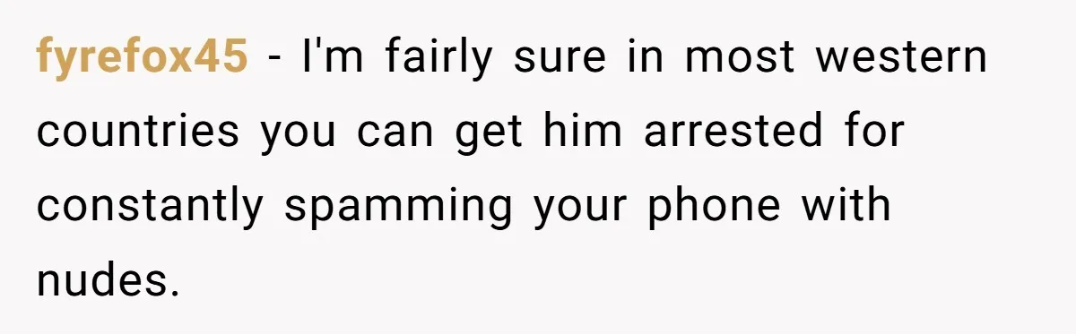 fyrefox45 − I'm fairly sure in most western countries you can get him arrested for constantly spamming your phone with nudes.