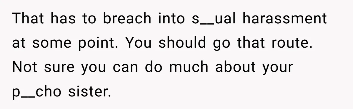 That has to breach into s__ual harassment at some point. You should go that route. Not sure you can do much about your p__cho sister.