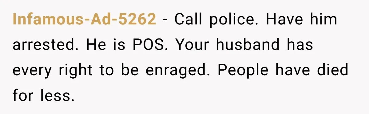 Infamous-Ad-5262 − Call police. Have him arrested. He is POS. Your husband has every right to be enraged. People have died for less.