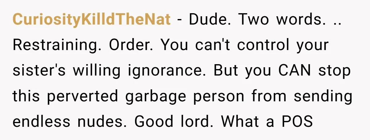 CuriosityKilldTheNat − Dude. Two words. .. Restraining. Order. You can't control your sister's willing ignorance. But you CAN stop this perverted garbage person from sending endless nudes. Good lord. What...