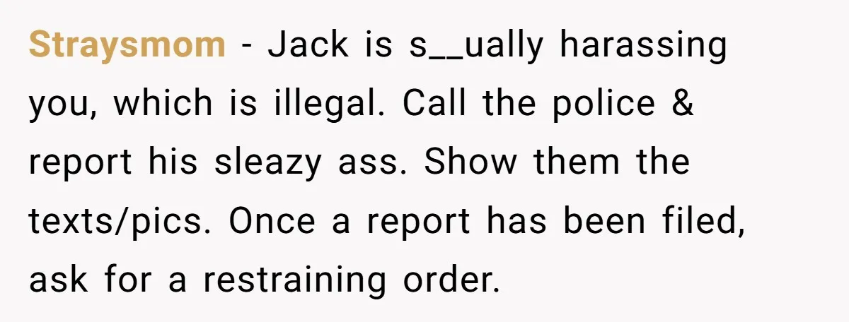 Straysmom − Jack is s__ually harassing you, which is illegal. Call the police & report his sleazy ass. Show them the texts/pics. Once a report has been filed, ask for...