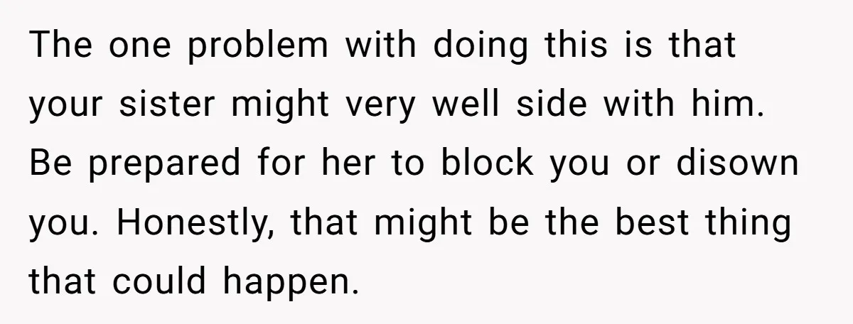 The one problem with doing this is that your sister might very well side with him. Be prepared for her to block you or disown you. Honestly, that might be...
