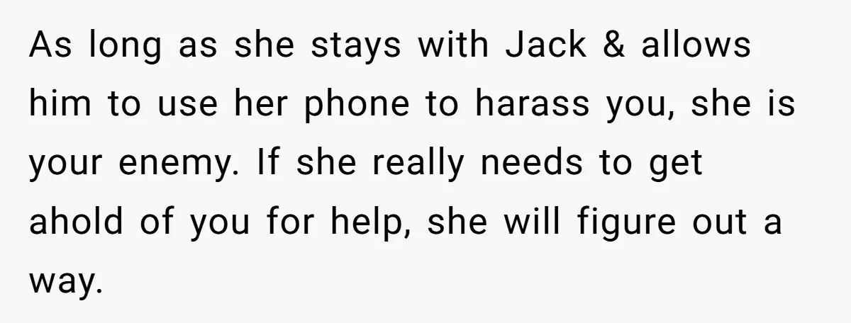 As long as she stays with Jack & allows him to use her phone to harass you, she is your enemy. If she really needs to get ahold of you...