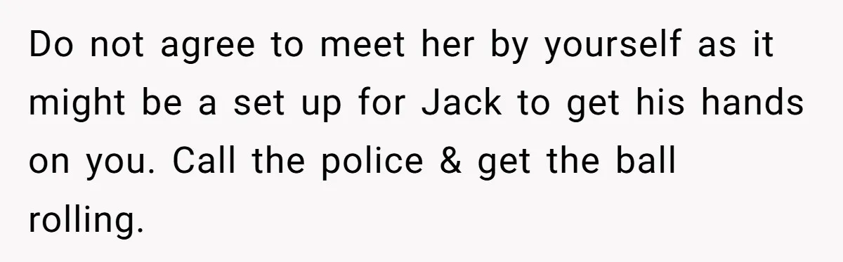 Do not agree to meet her by yourself as it might be a set up for Jack to get his hands on you. Call the police & get the ball...