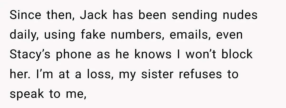 Since then, Jack has been sending nudes daily, using fake numbers, emails, even Stacy’s phone as he knows I won’t block her. I’m at a loss, my sister refuses to...