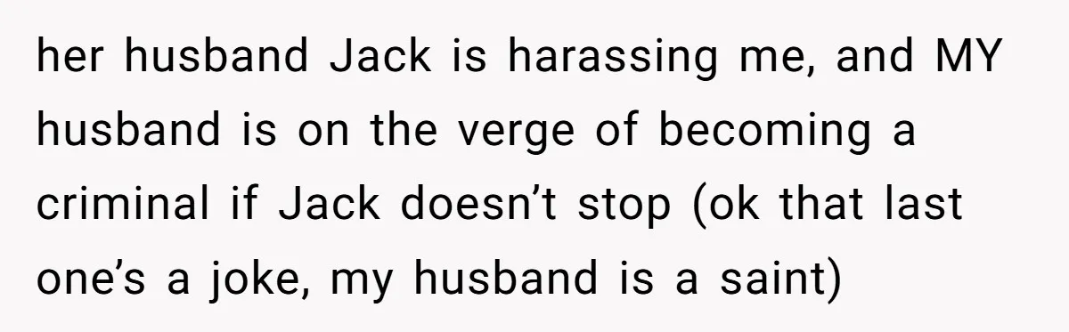 her husband Jack is harassing me, and MY husband is on the verge of becoming a criminal if Jack doesn’t stop (ok that last one’s a joke, my husband is...
